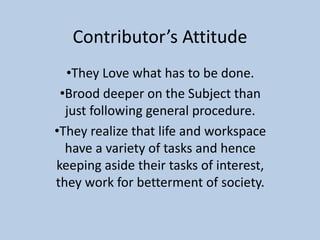 Contributor’s Attitude
•They Love what has to be done.
•Brood deeper on the Subject than
just following general procedure.
•They realize that life and workspace
have a variety of tasks and hence
keeping aside their tasks of interest,
they work for betterment of society.
 