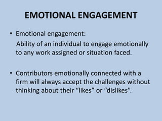 EMOTIONAL ENGAGEMENT
• Emotional engagement:
Ability of an individual to engage emotionally
to any work assigned or situation faced.
• Contributors emotionally connected with a
firm will always accept the challenges without
thinking about their “likes” or “dislikes”.
 