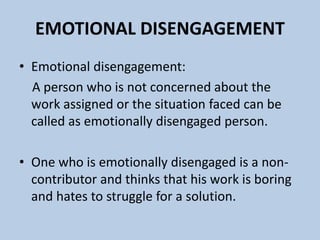 EMOTIONAL DISENGAGEMENT
• Emotional disengagement:
A person who is not concerned about the
work assigned or the situation faced can be
called as emotionally disengaged person.
• One who is emotionally disengaged is a non-
contributor and thinks that his work is boring
and hates to struggle for a solution.
 