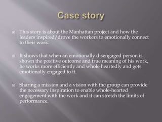  This story is about the Manhattan project and how the
leaders inspired/drove the workers to emotionally connect
to their work.
 It shows that when an emotionally disengaged person is
shown the positive outcome and true meaning of his work,
he works more efficiently and whole heartedly and gets
emotionally engaged to it.
 Sharing a mission and a vision with the group can provide
the necessary inspiration to enable whole-hearted
engagement with the work and it can stretch the limits of
performance.
 