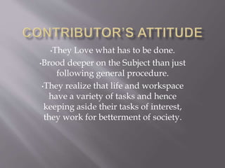 •They Love what has to be done.
•Brood deeper on the Subject than just
following general procedure.
•They realize that life and workspace
have a variety of tasks and hence
keeping aside their tasks of interest,
they work for betterment of society.
 