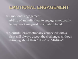  Emotional engagement:
Ability of an individual to engage emotionally
to any work assigned or situation faced.
 Contributors emotionally connected with a
firm will always accept the challenges without
thinking about their “likes” or “dislikes”.
 