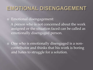  Emotional disengagement:
A person who is not concerned about the work
assigned or the situation faced can be called as
emotionally disengaged person.
 One who is emotionally disengaged is a non-
contributor and thinks that his work is boring
and hates to struggle for a solution.
 