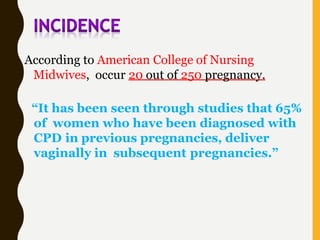 According to American College of Nursing
Midwives, occur 20 out of 250 pregnancy.
“It has been seen through studies that 65%
of women who have been diagnosed with
CPD in previous pregnancies, deliver
vaginally in subsequent pregnancies.”
 