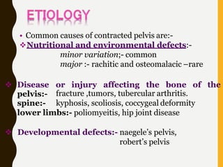• Common causes of contracted pelvis are:-
Nutritional and environmental defects:-
minor variation;- common
major :- rachitic and osteomalacic –rare
or injury affecting the bone of the
fracture ,tumors, tubercular arthritis.
 Disease
pelvis:-
spine:- kyphosis, scoliosis, coccygeal deformity
lower limbs:- poliomyeitis, hip joint disease
 Developmental defects:- naegele’s pelvis,
robert’s pelvis
 