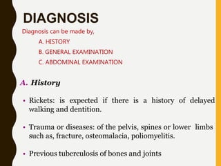 DIAGNOSIS
Diagnosis can be made by,
A. HISTORY
B. GENERAL EXAMINATION
C. ABDOMINAL EXAMINATION
A. History
• Rickets: is expected if there is a history of delayed
walking and dentition.
• Trauma or diseases: of the pelvis, spines or lower limbs
such as, fracture, osteomalacia, poliomyelitis.
• Previous tuberculosis of bones and joints
 
