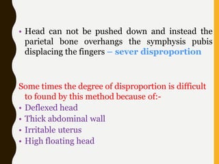 • Head can not be pushed down and instead the
parietal bone overhangs the symphysis pubis
displacing the fingers – sever disproportion
Some times the degree of disproportion is difficult
to found by this method because of:-
• Deflexed head
• Thick abdominal wall
• Irritable uterus
• High floating head
 