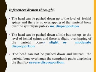 Inferences drawn through:-
• The head can be pushed down up to the level of ischial
spines and there is no overlapping of the parietal bone
over the symphysis pubis:- no disproportion
• The head can be pushed down a little but not up to the
level of ischial spines and there is slight overlapping of
the parietal bone:- slight or moderate
disproportion
• The head can not be pushed down and instead the
parietal bone overhangs the symphysis pubis displacing
the thumb:- severe disproportion.
 
