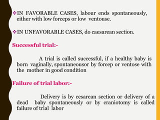 IN FAVORABLE CASES, labour ends spontaneously,
either with low forceps or low ventouse.
IN UNFAVORABLE CASES, do caesarean section.
Successful trial:-
A trial is called successful, if a healthy baby is
born vaginally, spontaneousor by forcep or ventose with
the mother in good condition
Failure of trial labor:-
Delivery is by cesarean section or delivery of a
dead baby spontaneously or by craniotomy is called
failure of trial labor
 