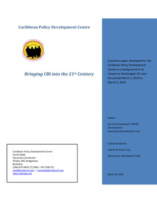 Caribbean Policy Development Centre




                                              A position paper developed for the
                                              Caribbean Policy Development
                                              Centre as a background to its
         Bringing CBI into the 21st Century   mission to Washington DC over
                                              the period March 1, 2010 to
                                              March 6, 2010.




                                              Author:

                                              Dav‐Ernan Kowlessar, DYKON
                                              Developments
                                              www.dykondevelopments.com



                                              Technical Advisers

                                              Andrea M. Ewart, Esq
Caribbean Policy Development Centre
Cecilia Babb                                  David Lewis, Manchester Trade
Executive Coordinator
PO Box 284, Bridgetown
Barbados
(246)‐437‐6055 (T) (246) – 437‐3381 (F)
cpdc@caribsurf.com / coorcpdc@caribsurf.com
www.cpdcngo.org                               March 01 2010


                                                              Page 1 of 10
 