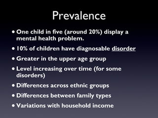 Prevalence
•One child in five (around 20%) display a
mental health problem.
•10% of children have diagnosable disorder
•Greater in the upper age group
•Level increasing over time (for some
disorders)
•Differences across ethnic groups
•Differences between family types
•Variations with household income
 