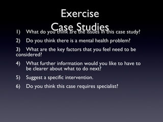 Exercise
Case Studies1) What do you think are the issues in this case study?
2) Do you think there is a mental health problem?
3) What are the key factors that you feel need to be
considered?
4) What further information would you like to have to
be clearer about what to do next?
5) Suggest a specific intervention.
6) Do you think this case requires specialist?
 
