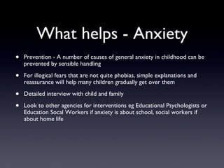 What helps - Anxiety
• Prevention - A number of causes of general anxiety in childhood can be
prevented by sensible handling
• For illogical fears that are not quite phobias, simple explanations and
reassurance will help many children gradually get over them
• Detailed interview with child and family
• Look to other agencies for interventions eg Educational Psychologists or
Education Socal Workers if anxiety is about school, social workers if
about home life
 