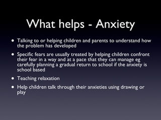 What helps - Anxiety
• Talking to or helping children and parents to understand how
the problem has developed
• Specific fears are usually treated by helping children confront
their fear in a way and at a pace that they can manage eg
carefully planning a gradual return to school if the anxiety is
school based
• Teaching relaxation
• Help children talk through their anxieties using drawing or
play
 