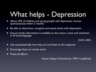 What helps - Depression
• About 10% of children and young people with depression recover
spontaneously within 3 months
• Be able to determine, recognise and assess those with depression
• Ensure timely information is available on the nature, cause and treatment
in all local languages
(NICE, 2005)
• Ask sympathetically how they are and listen to the response
• Encourage them to remain active
• Praise all efforts
(Royal College of Psychiatrists, 1999; YoungMinds)
 