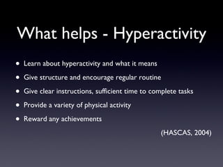 What helps - Hyperactivity
• Learn about hyperactivity and what it means
• Give structure and encourage regular routine
• Give clear instructions, sufficient time to complete tasks
• Provide a variety of physical activity
• Reward any achievements
(HASCAS, 2004)
 