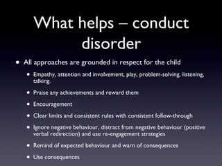 What helps – conduct
disorder
• All approaches are grounded in respect for the child
• Empathy, attention and involvement, play, problem-solving, listening,
talking.
• Praise any achievements and reward them
• Encouragement
• Clear limits and consistent rules with consistent follow-through
• Ignore negative behaviour, distract from negative behaviour (positive
verbal redirection) and use re-engagement strategies
• Remind of expected behaviour and warn of consequences
• Use consequences
 