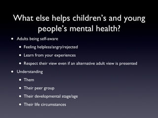 What else helps children’s and young
people’s mental health?
• Adults being self-aware
• Feeling helpless/angry/rejected
• Learn from your experiences
• Respect their view even if an alternative adult view is presented
• Understanding
• Them
• Their peer group
• Their developmental stage/age
• Their life circumstances
 