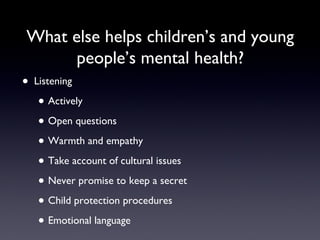 What else helps children’s and young
people’s mental health?
• Listening
• Actively
• Open questions
• Warmth and empathy
• Take account of cultural issues
• Never promise to keep a secret
• Child protection procedures
• Emotional language
 