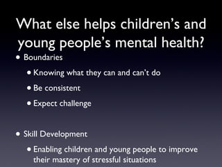 What else helps children’s and
young people’s mental health?
• Boundaries
•Knowing what they can and can’t do
•Be consistent
•Expect challenge
• Skill Development
•Enabling children and young people to improve
their mastery of stressful situations
 