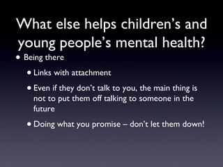 What else helps children’s and
young people’s mental health?
• Being there
•Links with attachment
•Even if they don’t talk to you, the main thing is
not to put them off talking to someone in the
future
•Doing what you promise – don’t let them down!
 