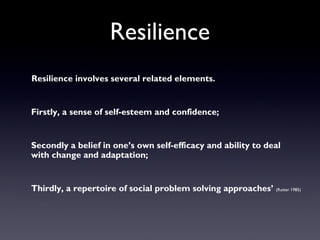 Resilience
Resilience involves several related elements.
Firstly, a sense of self-esteem and confidence;
Secondly a belief in one’s own self-efficacy and ability to deal
with change and adaptation;
Thirdly, a repertoire of social problem solving approaches’ (Rutter 1985)
 