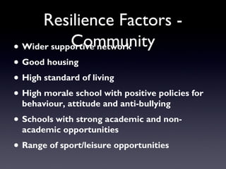 Resilience Factors -
Community• Wider supportive network
• Good housing
• High standard of living
• High morale school with positive policies for
behaviour, attitude and anti-bullying
• Schools with strong academic and non-
academic opportunities
• Range of sport/leisure opportunities
 
