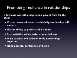 Promoting resilience in relationships
• Increase warmth and pleasure parent feels for the
child
• Foster concern/interest as this helps to develop self-
esteem
• Foster ability to predict child’s needs
• Use activities which foster connectedness
• Help parents and children to do funny things
together
• Build parental confidence and skills
 