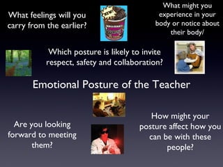 Emotional Posture of the Teacher
Are you looking
forward to meeting
them?
What might you
experience in your
body or notice about
their body/
What feelings will you
carry from the earlier?
How might your
posture affect how you
can be with these
people?
Which posture is likely to invite
respect, safety and collaboration?
 