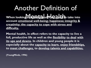 Another Definition of
Mental HealthWhen looking at mental health we need to take into
account emotional well-being; happiness; integrity &
creativity; the capacity to cope with stress and
difficulty.
Mental health, in effect refers to the capacity to live a
full, productive life as well as the flexibility to deal with
its ups and downs. In children and young people it is
especially about the capacity to learn, enjoy friendships,
to meet challenges, to develop talents and capabilities.
(YoungMinds, 1996)
 