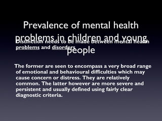 Prevalence of mental health
problems in children and young
people
Distinction needs to be made between mental health
problems and disorders
The former are seen to encompass a very broad range
of emotional and behavioural difficulties which may
cause concern or distress. They are relatively
common. The latter however are more severe and
persistent and usually defined using fairly clear
diagnostic criteria.
 