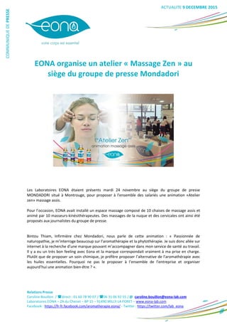Relations Presse
Caroline Bouillon / direct : 01 60 78 90 07 / 06 31 06 92 55 / @ caroline.bouillon@eona-lab.com
Laboratoires EONA – ZA du Chenet – BP 15 – 91490 MILLY LA FORET – www.eona-lab.com
Facebook : https://fr-fr.facebook.com/aromatherapie.eona/ - Twitter : https://twitter.com/lab_eona
COMMUNIQUEDEPRESSE
EONA organise un atelier « Massage Zen » au
siège du groupe de presse Mondadori
Les Laboratoires EONA étaient présents mardi 24 novembre au siège du groupe de presse
MONDADORI situé à Montrouge, pour proposer à l’ensemble des salariés une animation «Atelier
zen» massage assis.
Pour l’occasion, EONA avait installé un espace massage composé de 10 chaises de massage assis et
animé par 10 masseurs-kinésithérapeutes. Des massages de la nuque et des cervicales ont ainsi été
proposés aux journalistes du groupe de presse.
Bintou Thiam, Infirmière chez Mondadori, nous parle de cette animation : « Passionnée de
naturopathie, je m’interroge beaucoup sur l’aromathérapie et la phytothérapie. Je suis donc allée sur
internet à la recherche d’une marque pouvant m’accompagner dans mon service de santé au travail.
Il y a eu un très bon feeling avec Eona et la marque correspondait vraiment à ma prise en charge.
Plutôt que de proposer un soin chimique, je préfère proposer l’alternative de l’aromathérapie avec
les huiles essentielles. Pourquoi ne pas le proposer à l’ensemble de l’entreprise et organiser
aujourd’hui une animation bien-être ? ».
ACTUALITE 9 DECEMBRE 2015
 