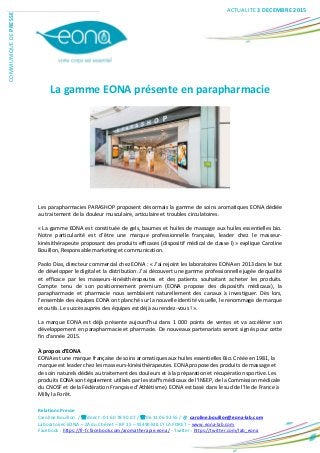 Relations Presse
Caroline Bouillon / direct : 01 60 78 90 07 / 06 31 06 92 55 / @ caroline.bouillon@eona-lab.com
Laboratoires EONA – ZA du Chenet – BP 15 – 91490 MILLY LA FORET – www.eona-lab.com
Facebook : https://fr-fr.facebook.com/aromatherapie.eona/ - Twitter : https://twitter.com/lab_eona
COMMUNIQUEDEPRESSE
La gamme EONA présente en parapharmacie
Les parapharmacies PARASHOP proposent désormais la gamme de soins aromatiques EONA dédiée
au traitement de la douleur musculaire, articulaire et troubles circulatoires.
« La gamme EONA est constituée de gels, baumes et huiles de massage aux huiles essentielles bio.
Notre particularité est d’être une marque professionnelle française, leader chez le masseur-
kinésithérapeute proposant des produits efficaces (dispositif médical de classe I) » explique Caroline
Bouillon, Responsable marketing et communication.
Paolo Dias, directeur commercial chez EONA : « J’ai rejoint les laboratoires EONA en 2013 dans le but
de développer le digital et la distribution. J’ai découvert une gamme professionnelle jugée de qualité
et efficace par les masseurs-kinésithérapeutes et des patients souhaitant acheter les produits.
Compte tenu de son positionnement premium (EONA propose des dispositifs médicaux), la
parapharmacie et pharmacie nous semblaient naturellement des canaux à investiguer. Dès lors,
l’ensemble des équipes EONA ont planché sur la nouvelle identité visuelle, le renommage de marque
et outils. Le succès auprès des équipes est déjà au rendez-vous ! ».
La marque EONA est déjà présente aujourd’hui dans 1 000 points de ventes et va accélérer son
développement en parapharmacie et pharmacie. De nouveaux partenariats seront signés pour cette
fin d’année 2015.
À propos d’EONA
EONA est une marque française de soins aromatiques aux huiles essentielles Bio. Créée en 1981, la
marque est leader chez les masseurs-kinésithérapeutes. EONA propose des produits de massage et
de soin naturels dédiés au traitement des douleurs et à la préparation et récupération sportive. Les
produits EONA sont également utilisés par les staffs médicaux de l’INSEP, de la Commission médicale
du CNOSF et de la Fédération Française d’Athlétisme). EONA est basé dans le sud de l’Ile de France à
Milly la Forêt.
ACTUALITE 3 DECEMBRE 2015
 