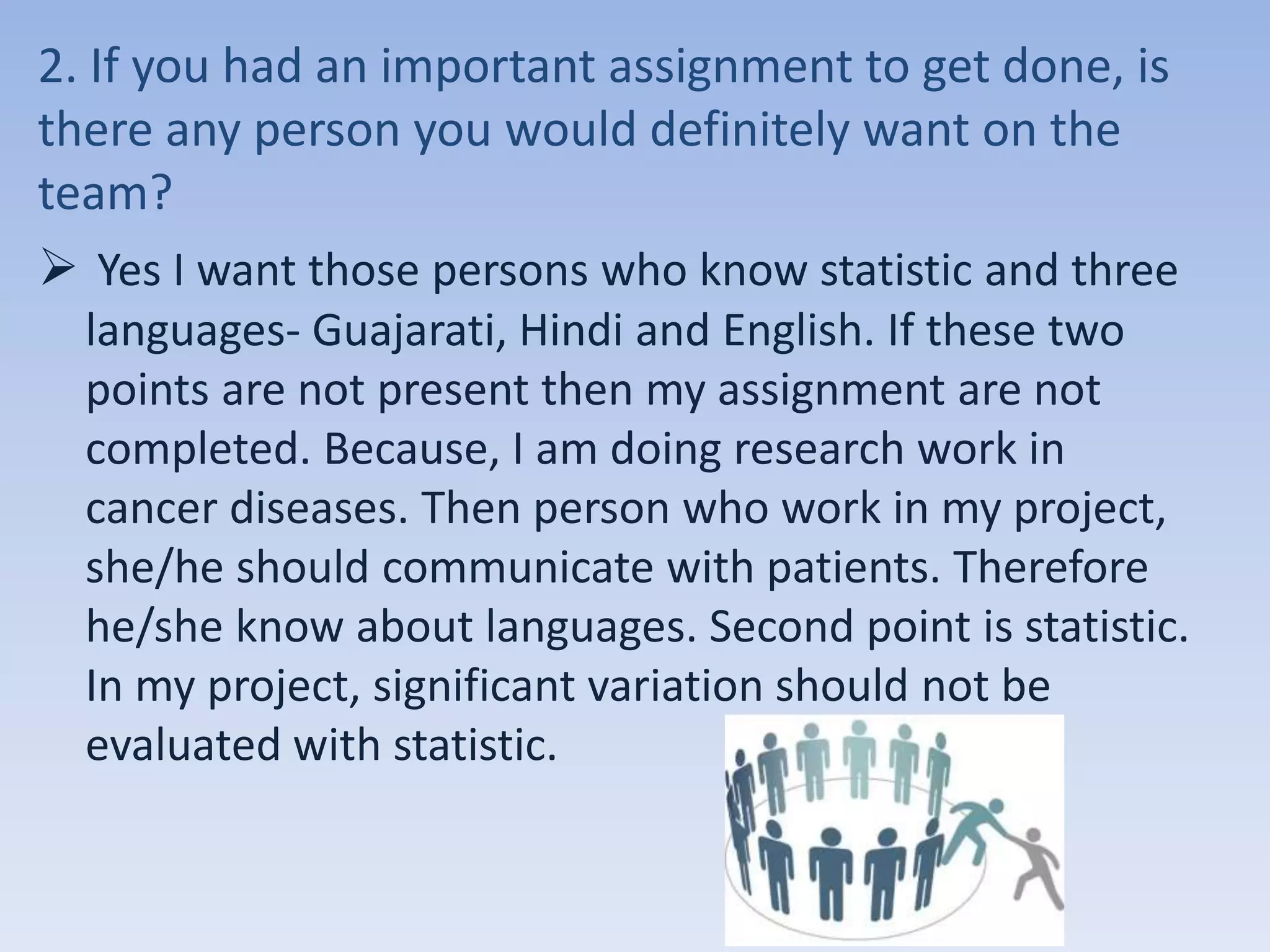 2. If you had an important assignment to get done, is
there any person you would definitely want on the
team?
 Yes I want those persons who know statistic and three
languages- Guajarati, Hindi and English. If these two
points are not present then my assignment are not
completed. Because, I am doing research work in
cancer diseases. Then person who work in my project,
she/he should communicate with patients. Therefore
he/she know about languages. Second point is statistic.
In my project, significant variation should not be
evaluated with statistic.
 
