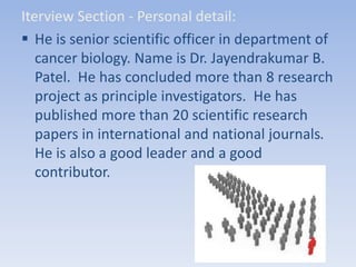 Iterview Section - Personal detail:
 He is senior scientific officer in department of
cancer biology. Name is Dr. Jayendrakumar B.
Patel. He has concluded more than 8 research
project as principle investigators. He has
published more than 20 scientific research
papers in international and national journals.
He is also a good leader and a good
contributor.
 