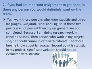 2. If you had an important assignment to get done, is
there any person you would definitely want on the
team?
 Yes I want those persons who know statistic and three
languages- Guajarati, Hindi and English. If these two
points are not present then my assignment are not
completed. Because, I am doing research work in
cancer diseases. Then person who work in my project,
she/he should communicate with patients. Therefore
he/she know about languages. Second point is statistic.
In my project, significant variation should not be
evaluated with statistic.
 