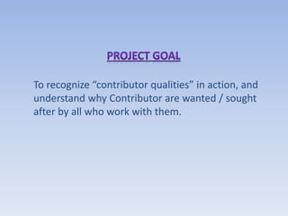 To recognize “contributor qualities” in action, and
understand why Contributor are wanted / sought
after by all who work with them.
 
