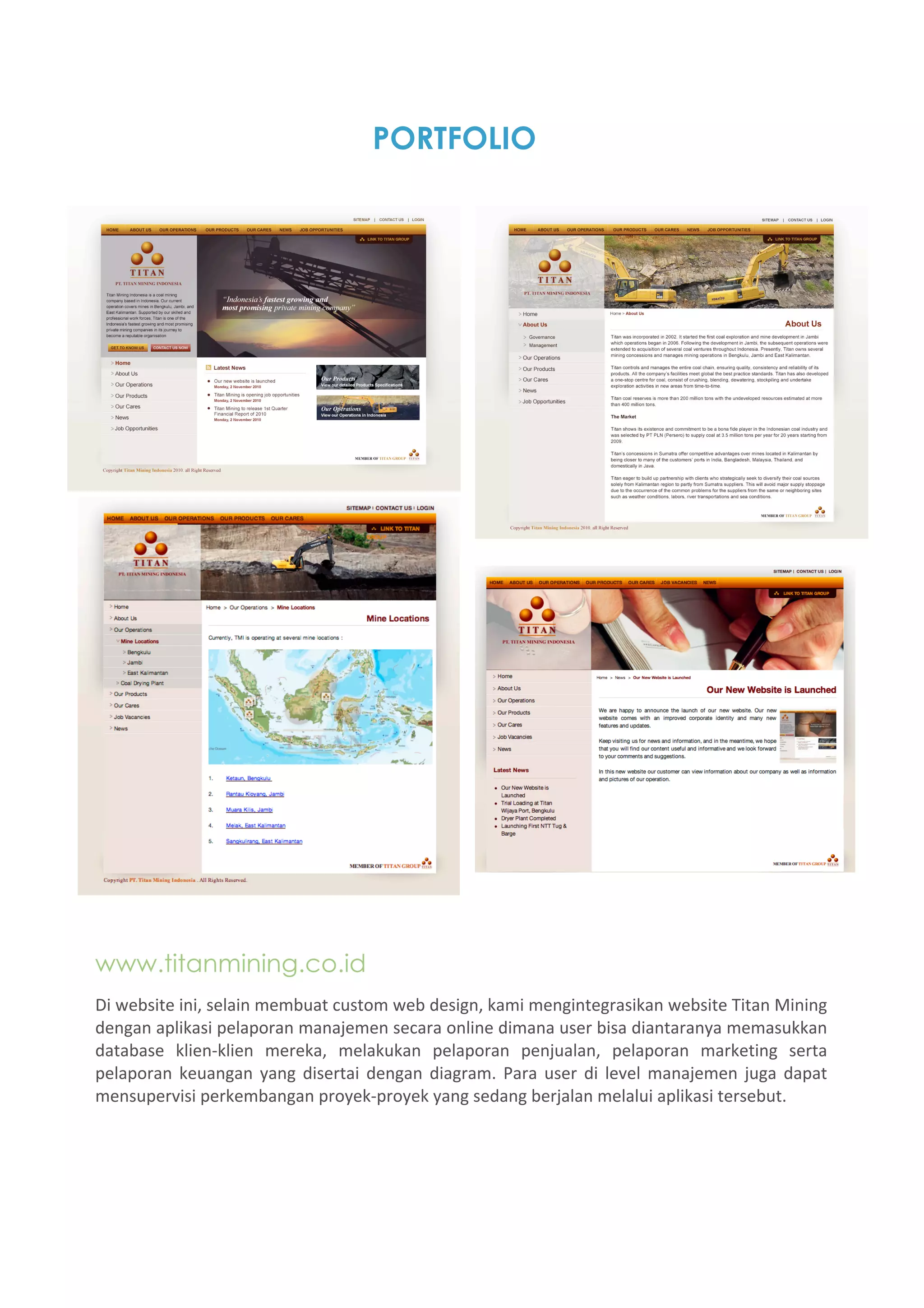 PORTFOLIO




www.titanmining.co.id
Di website ini, selain membuat custom web design, kami mengintegrasikan website Titan Mining 
dengan aplikasi pelaporan manajemen secara online dimana user bisa diantaranya memasukkan 
database  klien‐klien  mereka,  melakukan  pelaporan  penjualan,  pelaporan  marketing  serta 
pelaporan  keuangan  yang  disertai  dengan  diagram.  Para  user  di  level  manajemen  juga  dapat 
mensupervisi perkembangan proyek‐proyek yang sedang berjalan melalui aplikasi tersebut. 
 
 