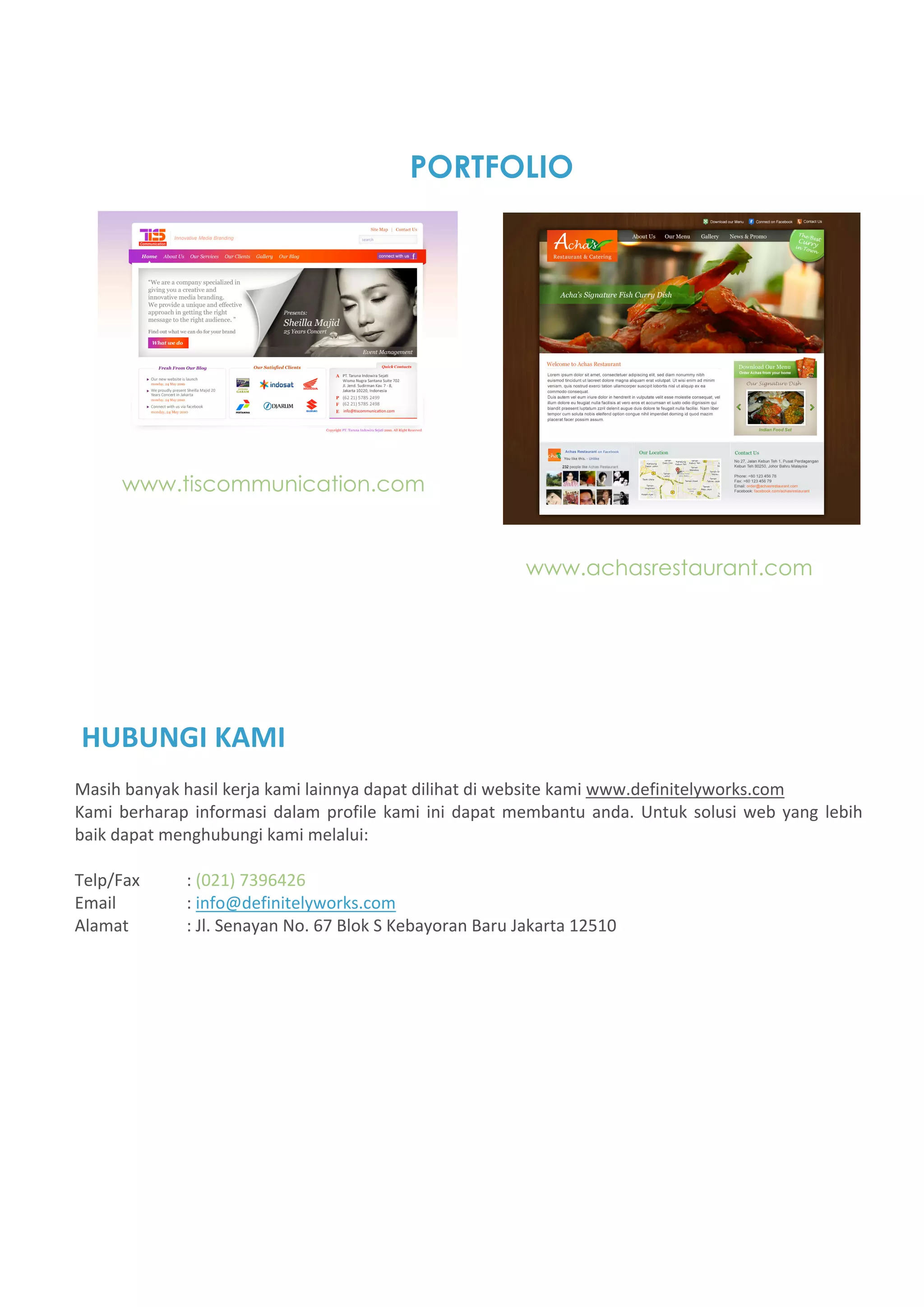 PORTFOLIO




      www.tiscommunication.com


                                                              www.achasrestaurant.com




HUBUNGI KAMI  
Masih banyak hasil kerja kami lainnya dapat dilihat di website kami www.definitelyworks.com 
Kami  berharap  informasi  dalam  profile  kami  ini  dapat  membantu  anda.  Untuk  solusi  web  yang  lebih 
baik dapat menghubungi kami melalui: 
 
Telp/Fax      : (021) 7396426 
Email         : info@definitelyworks.com 
Alamat        : Jl. Senayan No. 67 Blok S Kebayoran Baru Jakarta 12510 
 
 
