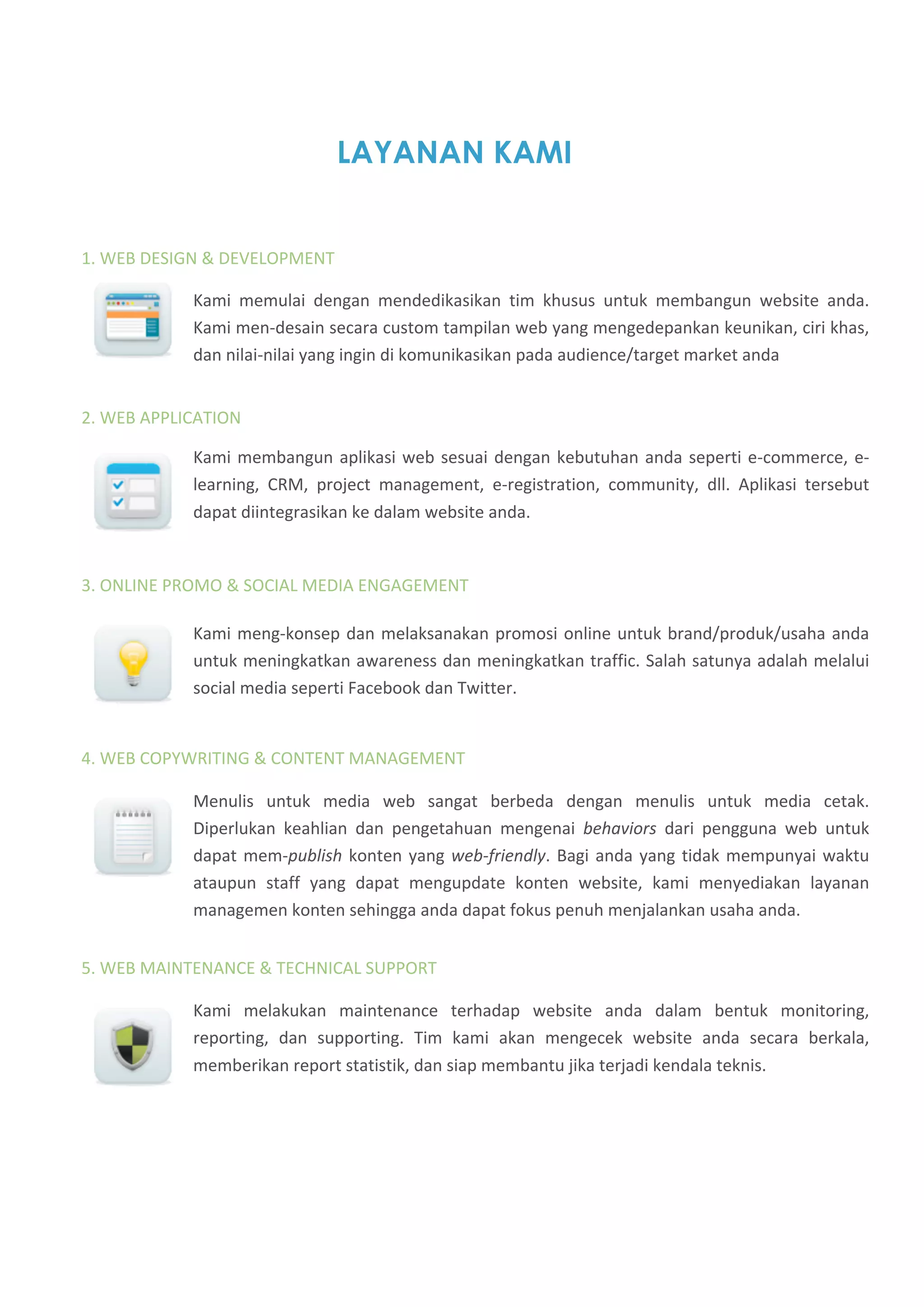 LAYANAN KAMI


1. WEB DESIGN & DEVELOPMENT  

            Kami  memulai  dengan  mendedikasikan  tim  khusus  untuk  membangun  website  anda. 
            Kami men‐desain secara custom tampilan web yang mengedepankan keunikan, ciri khas, 
            dan nilai‐nilai yang ingin di komunikasikan pada audience/target market anda 


2. WEB APPLICATION 

            Kami  membangun  aplikasi  web  sesuai  dengan  kebutuhan  anda  seperti  e‐commerce,  e‐
            learning,  CRM,  project  management,  e‐registration,  community,  dll.  Aplikasi  tersebut 
            dapat diintegrasikan ke dalam website anda.  


3. ONLINE PROMO & SOCIAL MEDIA ENGAGEMENT 

            Kami  meng‐konsep  dan  melaksanakan  promosi  online  untuk  brand/produk/usaha  anda 
            untuk meningkatkan awareness dan meningkatkan traffic. Salah satunya adalah melalui 
            social media seperti Facebook dan Twitter.  


4. WEB COPYWRITING & CONTENT MANAGEMENT

            Menulis  untuk  media  web  sangat  berbeda  dengan  menulis  untuk  media  cetak. 
            Diperlukan  keahlian  dan  pengetahuan  mengenai  behaviors  dari  pengguna  web  untuk 
            dapat  mem‐publish  konten  yang  web‐friendly.  Bagi  anda  yang  tidak  mempunyai  waktu 
            ataupun  staff  yang  dapat  mengupdate  konten  website,  kami  menyediakan  layanan 
            managemen konten sehingga anda dapat fokus penuh menjalankan usaha anda. 


5. WEB MAINTENANCE & TECHNICAL SUPPORT 

            Kami  melakukan  maintenance  terhadap  website  anda  dalam  bentuk  monitoring, 
            reporting,  dan  supporting.  Tim  kami  akan  mengecek  website  anda  secara  berkala, 
            memberikan report statistik, dan siap membantu jika terjadi kendala teknis. 
 