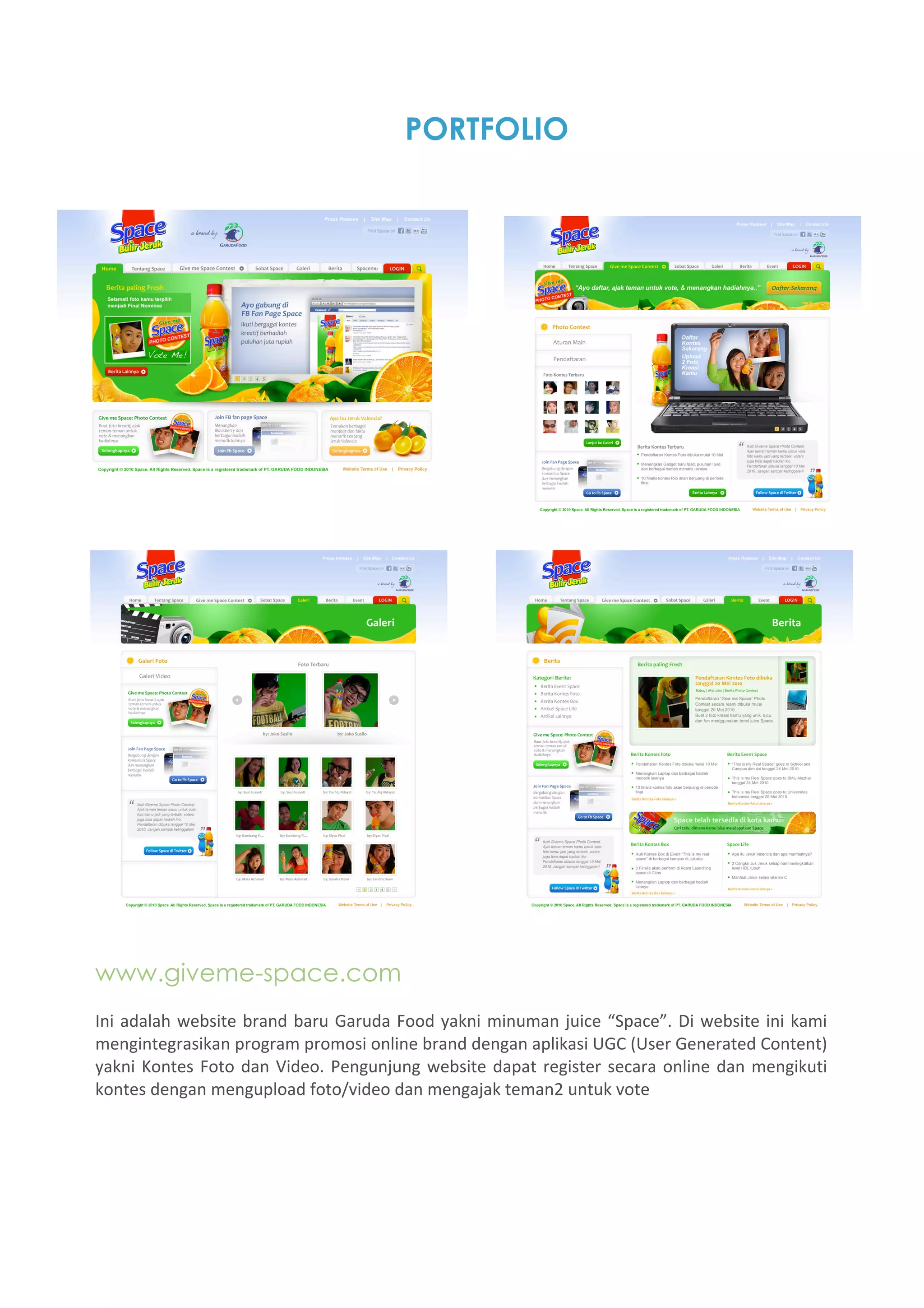 PORTFOLIO




www.giveme-space.com
Ini  adalah  website  brand  baru  Garuda  Food  yakni  minuman  juice  “Space”.  Di  website  ini  kami 
mengintegrasikan program promosi online brand dengan aplikasi UGC (User Generated Content) 
yakni  Kontes  Foto  dan  Video.  Pengunjung  website  dapat  register  secara  online  dan  mengikuti 
kontes dengan mengupload foto/video dan mengajak teman2 untuk vote 
 