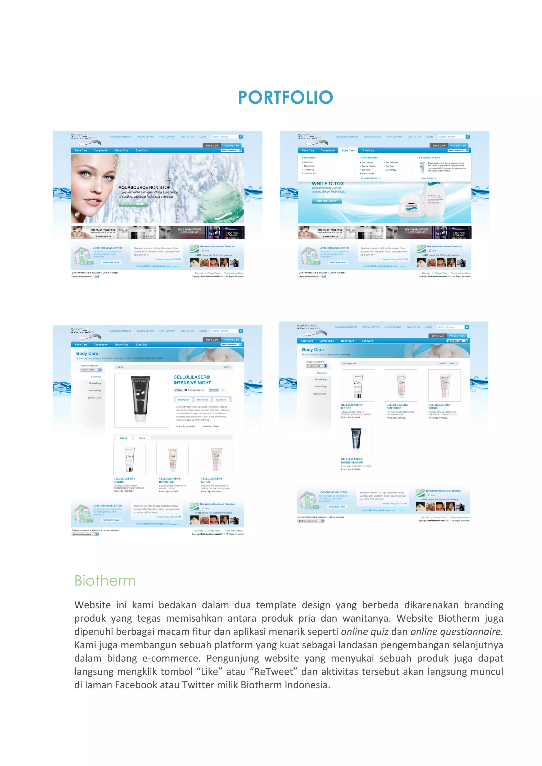 PORTFOLIO




Biotherm
Website  ini  kami  bedakan  dalam  dua  template  design  yang  berbeda  dikarenakan  branding 
produk  yang  tegas  memisahkan  antara  produk  pria  dan  wanitanya.  Website  Biotherm  juga 
dipenuhi berbagai macam fitur dan aplikasi menarik seperti online quiz dan online questionnaire. 
Kami juga membangun sebuah platform yang kuat sebagai landasan pengembangan selanjutnya 
dalam  bidang  e‐commerce.  Pengunjung  website  yang  menyukai  sebuah  produk  juga  dapat 
langsung mengklik tombol “Like” atau “ReTweet” dan aktivitas tersebut akan langsung muncul 
di laman Facebook atau Twitter milik Biotherm Indonesia. 
 
 