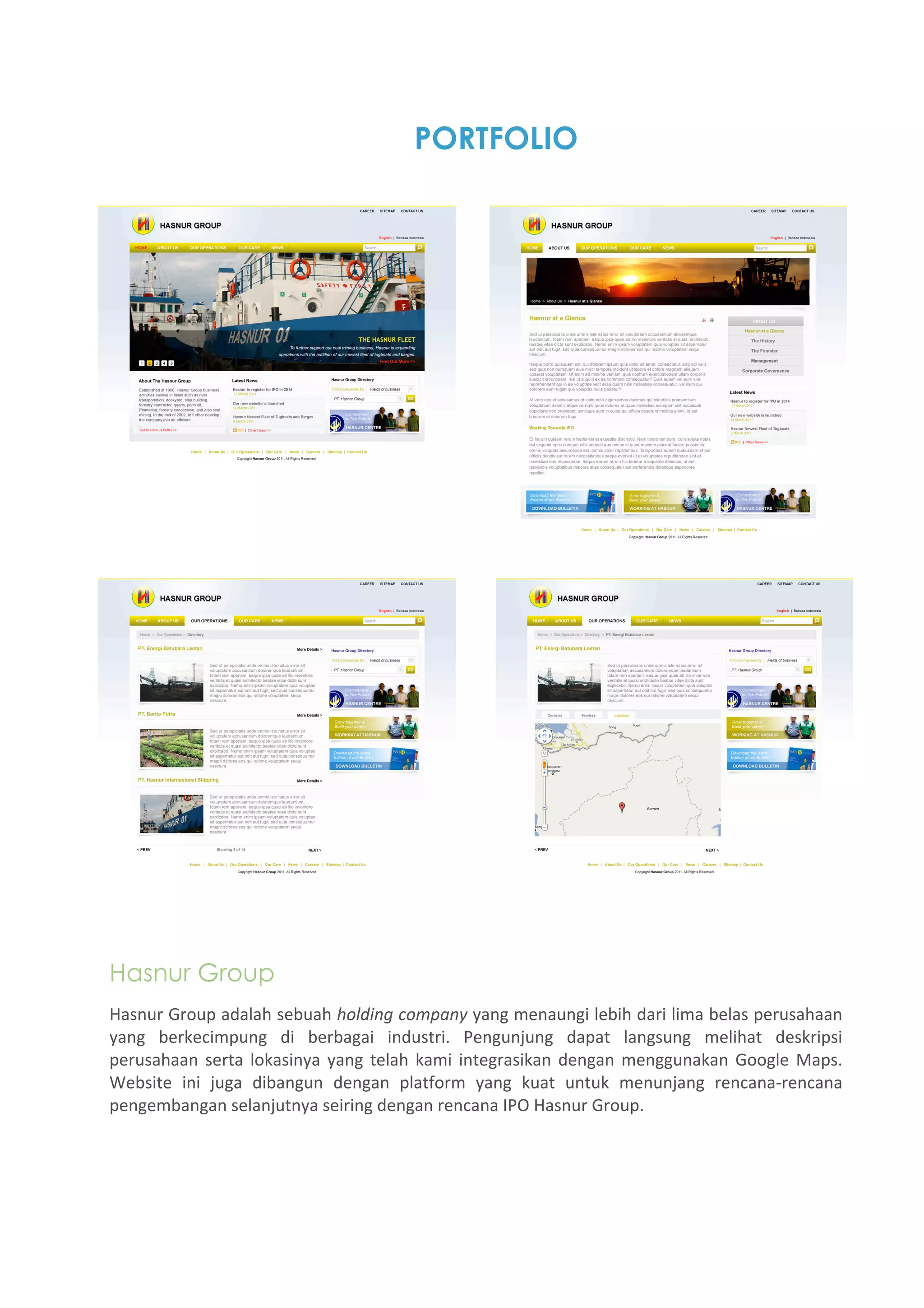 PORTFOLIO




Hasnur Group
Hasnur Group adalah sebuah holding company yang menaungi lebih dari lima belas perusahaan 
yang  berkecimpung  di  berbagai  industri.  Pengunjung  dapat  langsung  melihat  deskripsi 
perusahaan  serta  lokasinya  yang  telah  kami  integrasikan  dengan  menggunakan  Google  Maps. 
Website  ini  juga  dibangun  dengan  platform  yang  kuat  untuk  menunjang  rencana‐rencana 
pengembangan selanjutnya seiring dengan rencana IPO Hasnur Group. 
 
 