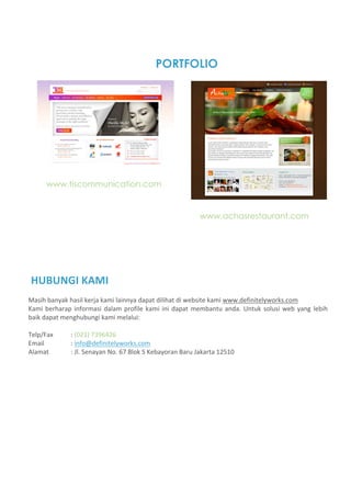 PORTFOLIO




      www.tiscommunication.com


                                                              www.achasrestaurant.com




HUBUNGI KAMI  
Masih banyak hasil kerja kami lainnya dapat dilihat di website kami www.definitelyworks.com 
Kami  berharap  informasi  dalam  profile  kami  ini  dapat  membantu  anda.  Untuk  solusi  web  yang  lebih 
baik dapat menghubungi kami melalui: 
 
Telp/Fax      : (021) 7396426 
Email         : info@definitelyworks.com 
Alamat        : Jl. Senayan No. 67 Blok S Kebayoran Baru Jakarta 12510 
 
 