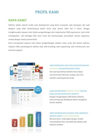 PROFIL KAMI
                               
SIAPA KAMI?
Definite  adalah  sebuah  studio  web  development  yang  berisi  kumpulan  web  developer  dan  web 
designer  yang  telah  berkecimpung  dalam  dunia  web  selama  lebih  dari  5  tahun.  Dengan 
mengkhususkan layanan kami dalam pengembangan dan implementasi CMS opensource, kami telah 
mendapatkan    dari  berbagai  klien  kami  mulai  dari  perseorangan,  perusahaan  swasta,  organisasi, 
sampai dengan institusi pemerintah.    
Kami  menawarkan  layanan  total  dalam  pengembangan  website  anda,  mulai  dari  desain  website, 
integrasi  CMS,  pembangunan  aplikasi  web,  web  branding,  web  copywriting,  web  maintenance,  dan 
technical support. 




                                                    KAMI MENDESAIN WEB YANG MENGEDEPANKAN 
                                                    KEUNIKAN USAHA/ORGANISASI ANDA 
                                                    Kami percaya bahwa website harus dapat 
                                                    mencerminkan identitas, budaya, dan nilai 
                                                    tambah usaha/organisasi anda 




                                                    KAMI MEMBERIKAN KONTROL PENUH KEPADA 
                                                    ANDA DALAM MENGELOLA WEBSITE 
                                                    Dengan mengintegrasi CMS dalam website, 
                                                    anda mempunyai kebebasan dalam mengelola 
                                                    konten website 




                                                    KAMI MEMBERIKAN LAYANAN YANG MEMBUAT 
                                                    WEBSITE ANDA TERUS BERKEMBANG 
                                                    Bersama Kami, anda dapat dengan mudah 
                                                    menambahkan fitur interaktif dan aplikasi web 
                                                    kedalam website. 
 