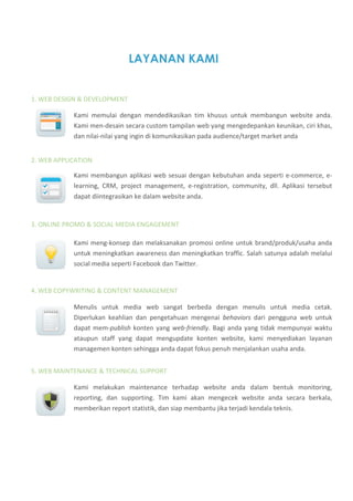 LAYANAN KAMI


1. WEB DESIGN & DEVELOPMENT  

            Kami  memulai  dengan  mendedikasikan  tim  khusus  untuk  membangun  website  anda. 
            Kami men‐desain secara custom tampilan web yang mengedepankan keunikan, ciri khas, 
            dan nilai‐nilai yang ingin di komunikasikan pada audience/target market anda 


2. WEB APPLICATION 

            Kami  membangun  aplikasi  web  sesuai  dengan  kebutuhan  anda  seperti  e‐commerce,  e‐
            learning,  CRM,  project  management,  e‐registration,  community,  dll.  Aplikasi  tersebut 
            dapat diintegrasikan ke dalam website anda.  


3. ONLINE PROMO & SOCIAL MEDIA ENGAGEMENT 

            Kami  meng‐konsep  dan  melaksanakan  promosi  online  untuk  brand/produk/usaha  anda 
            untuk meningkatkan awareness dan meningkatkan traffic. Salah satunya adalah melalui 
            social media seperti Facebook dan Twitter.  


4. WEB COPYWRITING & CONTENT MANAGEMENT

            Menulis  untuk  media  web  sangat  berbeda  dengan  menulis  untuk  media  cetak. 
            Diperlukan  keahlian  dan  pengetahuan  mengenai  behaviors  dari  pengguna  web  untuk 
            dapat  mem‐publish  konten  yang  web‐friendly.  Bagi  anda  yang  tidak  mempunyai  waktu 
            ataupun  staff  yang  dapat  mengupdate  konten  website,  kami  menyediakan  layanan 
            managemen konten sehingga anda dapat fokus penuh menjalankan usaha anda. 


5. WEB MAINTENANCE & TECHNICAL SUPPORT 

            Kami  melakukan  maintenance  terhadap  website  anda  dalam  bentuk  monitoring, 
            reporting,  dan  supporting.  Tim  kami  akan  mengecek  website  anda  secara  berkala, 
            memberikan report statistik, dan siap membantu jika terjadi kendala teknis. 
 