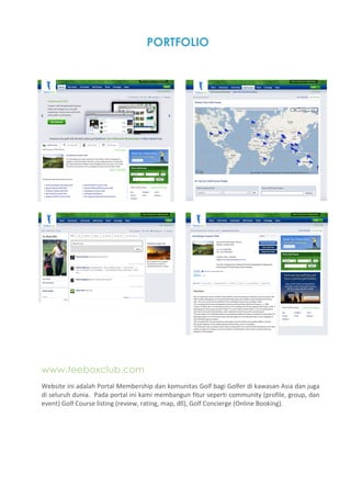 PORTFOLIO




www.teeboxclub.com
Website ini adalah Portal Membership dan komunitas Golf bagi Golfer di kawasan Asia dan juga 
di seluruh dunia.  Pada portal ini kami membangun fitur seperti community (profile, group, dan 
event) Golf Course listing (review, rating, map, dll), Golf Concierge (Online Booking). 
 