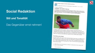 Social Redaktion
Stil und Tonalität
Das Gegenüber ernst nehmen!
27.01.12 FC Bayern im Shitstorm: Qualitäten wie Adolfo Valencia | FC Bayern München | Bundesliga | Fußba…
1/4
br.de/themen/sport/inhalt/fussball/…/fc-bayern-muenchen-shitstorm-misslungener-pr-gag100.html
Ihr Standort: BR.de Themen Sport Fußball Bundesliga FC Bayern München FC Bayern im Shitstorm
Weitere Inhalte zu [bayern münchen shitstorm] bei BR.de
FC Bayern im Shitstorm
Qualitäten wie Adolfo Valencia
Ein "Shitstorm" ist ein Phänomen, bei dem Internetuser in Blogs, Twitter, Facebook & Co.
gegen Konzerne oder andere Personengruppen wettern. Im neuesten Shitstorm mittendrin:
Der FC Bayern München - nach einer komplett verunglückten Marketingaktion.Stand: 26.01.2012
"FC Bayern verpflichtet Offensiv-Spieler", meldete der deutsche Fußball-Rekordmeister amDonnerstagmittag auf seiner Homepage, Sportdirektor Christian Nerlinger wird gar mit den Worten
"spektakuläre Neuverpflichtung" zitiert. Verwunderlich nur: Die angekündigte Pressekonferenz um 14
Uhr war in keiner Sportredaktion angekündigt, die "Mia san mia"-Männchen von der Säbener Straße
wollten den Transfercoup ausschließlich per Livestream auf ihrer Facebook-Seite verkünden.
Erst Hoffnung, dann Zweifel
Die User im Internet, allen voran bei Twitter, störte das trotzdem herzlich wenig. User @alleyesonrene
twitterte neugierig "Der FC Bayern hat sich einen neuen Spieler geholt, mal gespannt wer das sein
wird." Andere wünschten sich gleich Stars: "Sahin? van der Vaart? van Nistelrooy? Bei FB is einiges
los :'D", freute sich @LadyGomez exemplarisch. Der Traum von einem neuen Wunderstürmer durfte
erstmal geträumt werden.
"#Ailton fliegt aus dem Dschungelcamp und #Bayern kündigt geheimnisvollen Striker an. Na?Merkt Ihr was? #FCB #ibes"
Twitter-User @EinSchatten
 