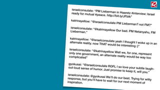 israelconsulate: “PM Lieberman in Haaretz #interview: Israelready for mutual #peace. http://bit.ly/JFbIk”
katrinayellow: “@israelconsulate PM Lieberman? not FM?”
israelconsulate: “@katrinayellow Our bad. PM Netanyahu, FMLieberman.”
katrinayellow: “@israelconsulate yeah I thought I woke up in analternate reality. now THAT would be interesting :)”
israelconsulate: “@katrinayellow Well we, for one, representonly one government, an alternate reality would be way toocomplicated”
gyokusai: “@israelconsulate ROFL I so love your subtle laugh-out-loud sense of humor. Just promise to keep it, will you.”
israelconsulate: @gyokusai We’ll do our best. Trying for wittyresponse, but you’ll have to wait for our next moment ofinspiration.
 