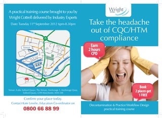 A practical training course brought to you by
Wright Cottrell delivered by Industry Experts
  Date: Tuesday 11th September 2012 6pm-8.30pm                                                                                                                                                                                                                                                                                 Take the headache
                                                                                                                  R eg
                                                                                                                                                                                                                                                                                                                                out of CQC/HTM
                                                                                                                                                                                                                                                                                                                                  compliance
                                                                                                                      ent
                                                                                                                              Rd A
                                                                                                                                         57

                                                    Eccles
                                                           N       ew Rd                                                                                               Re
                                                                              A57                                                                                          ge
                                                                                                   Eccles                                                                     nt
                                    Langw




                                                                                                          New        Rd A57                                                      R d
                                                                                                                                                                                       A5
                                         orthy Rd




                                                                                                                                                                                            7
                                                         Vere St




                                                                                                                                                                                                                                                                                                                    6
                                                                                                                                                                                                                                                                                                                  06
                                   A5186




                                                                                                                                                                                                                                                                                                                A5
                                                                         Montfo




                                                                                                                                                                                                                                                                                                               d
                                                                               rd St
                                                                                                                                St




                                                                                                                                                                                                                                                                                                             dR
                                                                                                                                                                                                                                                                                                                                Earn
                                                                                                                                  rd




                                                                                                                                                                                                                                                                Rege




                                                                                                                                                                                                                                                                                                         fiel
                                                                                                                             Howa




                                                                                                                                                                                                                                                                    nt        Rd A




                                                                                                                                                                                                                                                                                                     Old
                                                                                                                                                                                                                                                                                  5   7




                                                                                                                                                                                                                                        be St
                                 Venue
                                                                                     Broadway




                                                                                                                                                                                                                                       Phoe
                                                                                              A   5186                                                         6




                                                                                                                                                                                                                                                                                                                               2 hours
                                                                                                                                                             18
                                                                                                                                                       y   A5
                                                                                                                                                     wa
                                                                                                                                                ad
                                                                                                                                         B ro
                                                                                         Ohio




                                                                                                                                                     Ki
                                                                                                                                                       ng
                                                             Mic




                                                                                            Ave




                                                                                                                                                          Wi
                                                              higa




                                                                                                                                                             llia
                                                                                                                                                                 mS




                                                                                                                                                                                                                                                                                                                                 CPD
                                                                n Ave




                                                                                                                            An




                                                                                                                                                                   t
                                                                                                                              cho




                                                                                                                                                                           A5063




                                                                                                                                                                                                                                                                                                                          Ln
                                                                                                                                 rag




                                                                                     uays
                                                                                                                                                                                                Pho                                                                                                                 all
                                                                                 Q                                                                                                                      ebe                                                                                                       ds
                                                                             The                                                                                                                                                                                                                                Or
                                                                                                                                    e Qu




                                                                                                                                                                                                              St                                                                                            1
                                                                                                                                                                                                                                                                                                          46
                                                                                                                                                                                                                                                                                                       B5
                                                                                                                                        ay




                                                                                                                                                                                                        Ordsa
                                                                                                                                                                                                                   ll Park
                                                          ays
                                                    The Qu
                                                                                                                                                                                                                                                                              6
                                                                                                        Qu
                                                                                                          ays
                                                                                                                                                                                                                                                                           06
                                                                                                  The                                                                                                                                                                    A5
                                                                                                                                                                                                                                                                    Rd
                             The Lowry                                                                                                                                                                                                                          d
                                                                                                                                                                                                                                                              el
                                                                                                                               y                                                                                                                        dfi
                                                                                                                       nt   Qua
                                                                                                                                                                                                                                                    l
                                                                                                                                                                                                                                   St




                                                                                                                                                                                                                                                  O




                                                                                                                  rfro
                                                                                                                                                                                                                                n




                                                                                                             Wate
                                                                                                                                                                                                                              so
                                                                                                                                                                                                                           or
                                                                                                                                                                                           Craven Dr




         Tra
                                                                                                                                                                                                                           yl




                                                                                                                                         uay
                                                                                                                                                                                                                         Ta




             ffo
                rd W                                          Manchester                                                       ts Q                                                                                                                                                                       6
                    har                                                                                                     han                                                                                                                                                                         A5
                        fR                                   Salford Quays                                         Merc                                                                                                                                                                              ay
                             d                                                                                                                                                                                                                                                                      W
                                                                                                                                                                   A5063




                                                                                                                                                                                                                                   6
                                                                                                                                                                                                                              06
                                                                                                                                                                                                                                                                                                r



                                                                                                                                                                                                                         A5
                                                                                                                                                                                                                                                                                             ate




                                                                                                                                                                                                       O rd s a ll L n
                                                                                                                                                                                                                                                                                           ew
                                                                                                                                                                                                                                                                                          id g




                                                                     Tra                                                                  ay
                                                                        ffo                                                           s Qu
                                                                                                                                                                                                                                                                                          Br




                                                                            rd                                                     per
                                                                                  Wh                                           Clip
                                                                                    arf
                                                                                        R    d

                   A508
                       1 Traff
                                                                                                                                                                                                                                                                                                             14




                                                                     Waterside
                              ord P
                                                                                                                                                                                                                                                                                                           50




                                   ark          Rd
                                                                                                                                                                                                                                                                                                         dA
                                                                                                                                                                                                                                                                                                    e  rR
                                                                                                                                                                                                                                                                                                 st
                                                                                                                                                                                                                                                                                                 he




                                                                                                                                                                                                               A5          6                                                                     C
                                                                                                        Wh                                                                                                 Way
                                                                                                           arf                                                                                        ater
                                                                                                              sid                                                                                  gew
                                              Manchester
                                                                                                                 eW                                                                    Brid
                                               United FC                                                           ay A
                                                                         d                                             5081
                                                                     R
                                                              United




                                                                                                                                                                                   W                                                                                     4
                                                                                                                                                                                                                                                                       01
                                                                                                                                             ad                                                                                                                      A5
                                                                                                                                                                                   hi




                                                                                                                                         Ro                                                                                                     Ch e s t e r Rd
                                                                                                                                                                                     te C




                                                                                                                                    er
                                                                                                                                  st
                                                                                                                                                                                         ity Way




                                                                                                                               e
                                                                                                                            Ch




                                                                                                                                                                                                                                                                                                                                                                   Book
Venue: A-dec Salford Quays, The Atrium, Anchorage 2, Anchorage Quay,
              Salford Quays, GTR Manchester, M50 3XE
                                                                                                                                                                                                                                                                                                                                                               2 places get
                                                                                                                                                                                                                                                                                                                                                                  1 FREE
                                 Confirm your place today.
  Contact Kate Lesslie, Education Co-ordinator on
                                                                                                                                                                                                                                                                                                                               Decontamination & Practice Workflow Design
                                 0800 66 88 99                                                                                                                                                                                                                                                                                          practical training course
 